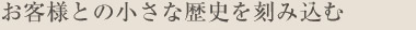 お客様とのちいさな歴史を刻み込む